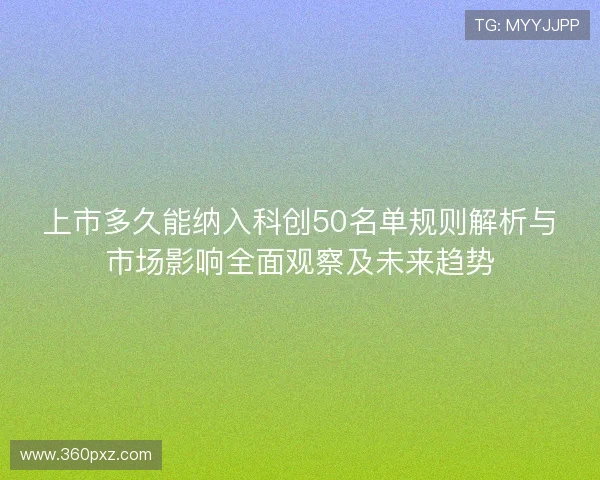 上市多久能纳入科创50名单规则解析与市场影响全面观察及未来趋势 上市多久能纳入科创50名单规则解析与市场影响全面观察及未来趋势